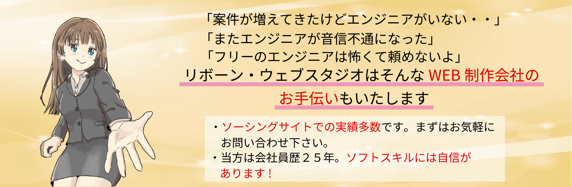 「案件が増えてきたけどエンジニアがいない」「またエンジニアが音信不通になった」「フリーのエンジニアには怖くて頼めないよ」リボーン・ウェブスタジオはそんなWEB制作会社のお手伝いもいたします。・ソーシングサイトでの実績多数です。まずはお気軽にお問い合わせ下さい。・当方は会社員歴２５年。ソフトスキルには自信があります！